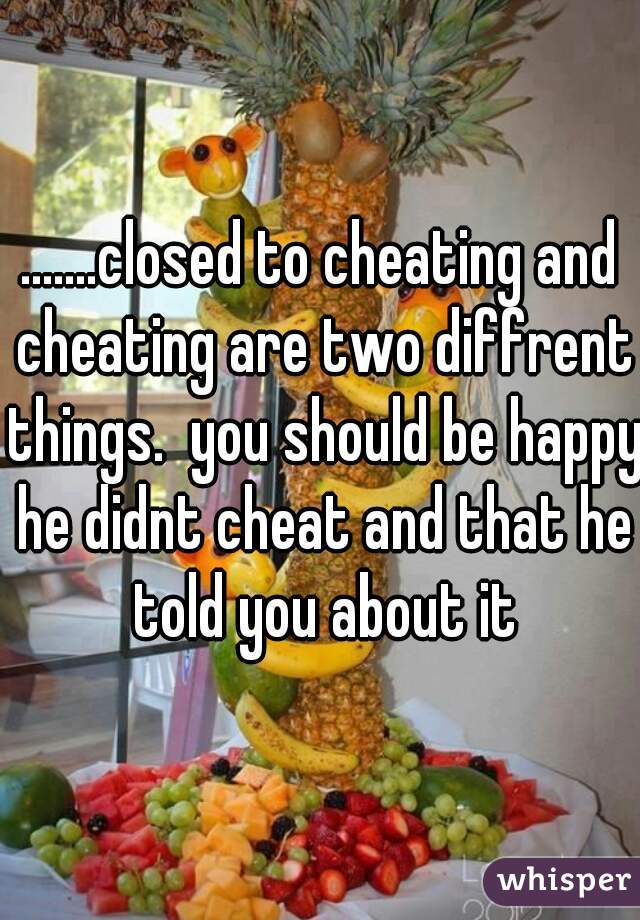 .......closed to cheating and cheating are two diffrent things.  you should be happy he didnt cheat and that he told you about it