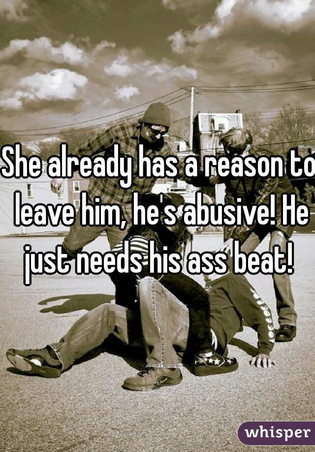 She already has a reason to leave him, he's abusive! He just needs his ass beat! 