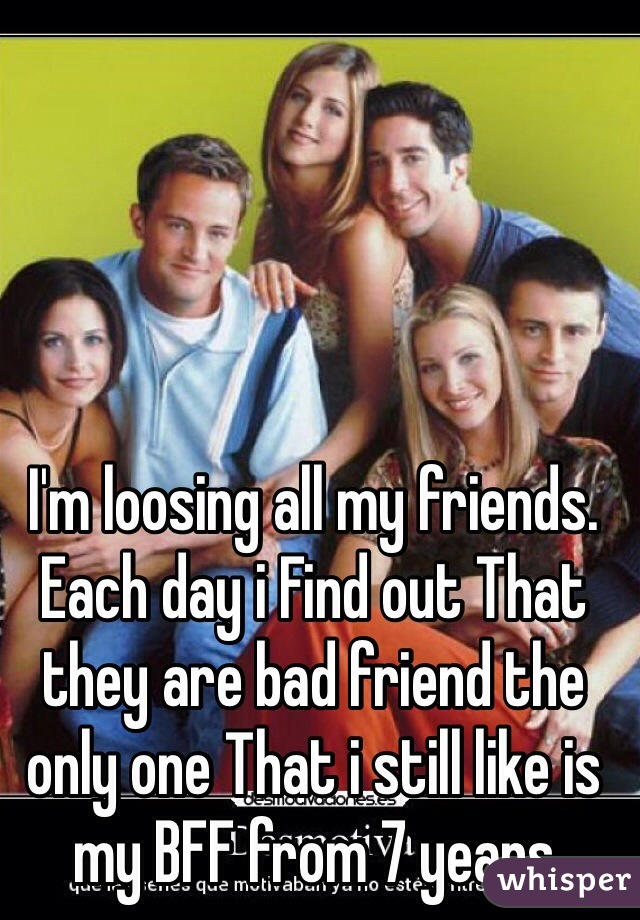 I'm loosing all my friends. Each day i Find out That they are bad friend the only one That i still like is my BFF from 7 years 