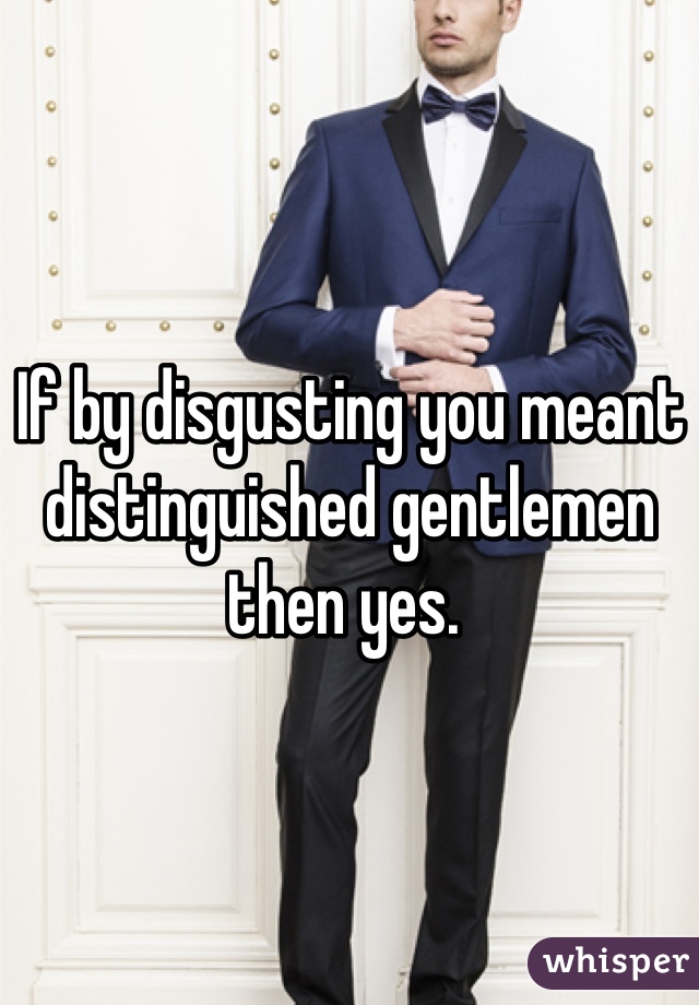 If by disgusting you meant distinguished gentlemen then yes. 