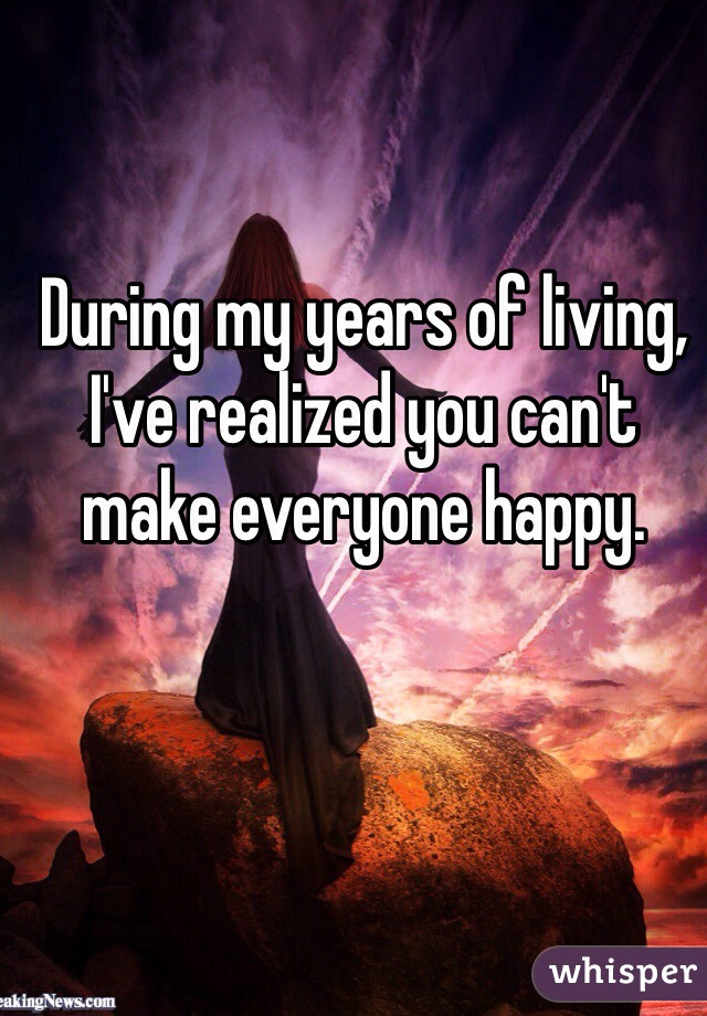 During my years of living, I've realized you can't make everyone happy.