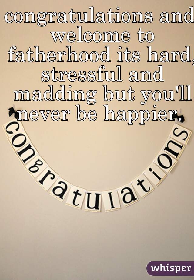 congratulations and welcome to fatherhood its hard, stressful and madding but you'll never be happier. 