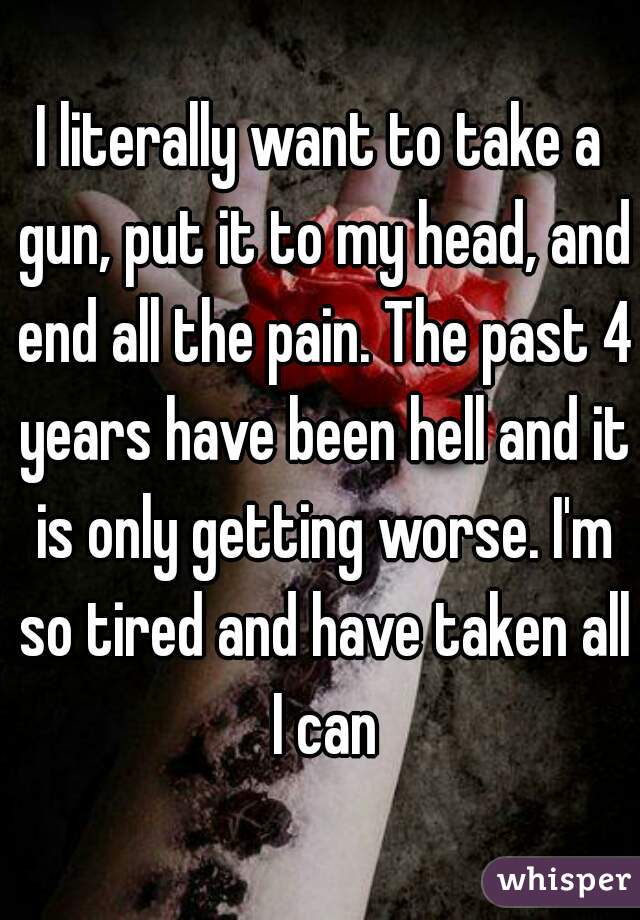 I literally want to take a gun, put it to my head, and end all the pain. The past 4 years have been hell and it is only getting worse. I'm so tired and have taken all I can