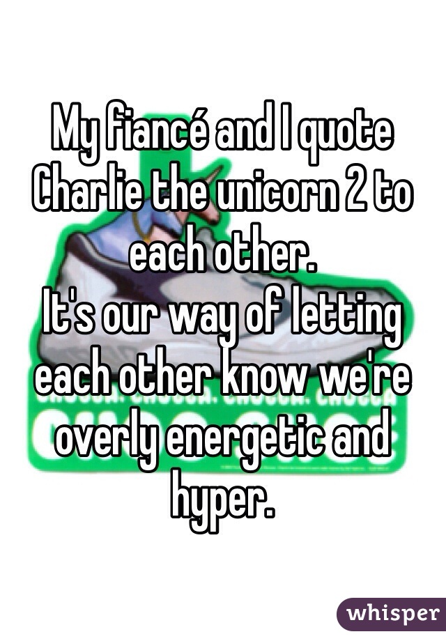 My fiancé and I quote Charlie the unicorn 2 to each other. 
It's our way of letting each other know we're overly energetic and hyper.