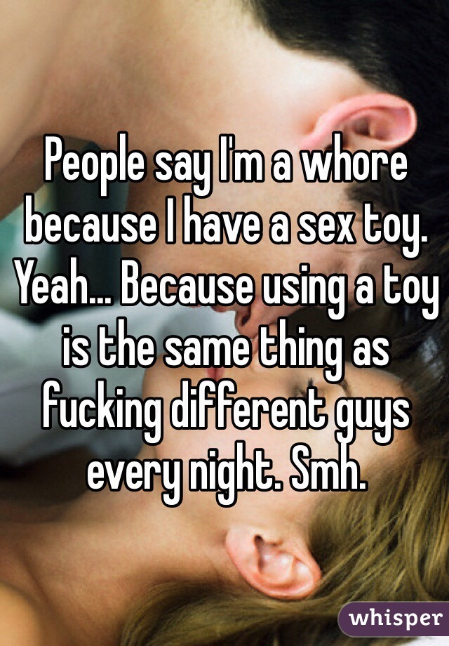 People say I'm a whore because I have a sex toy. 
Yeah... Because using a toy is the same thing as fucking different guys every night. Smh. 