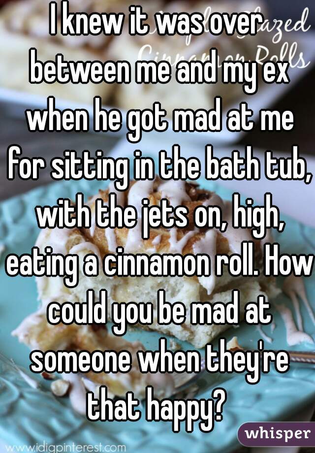 I knew it was over between me and my ex when he got mad at me for sitting in the bath tub, with the jets on, high, eating a cinnamon roll. How could you be mad at someone when they're that happy? 