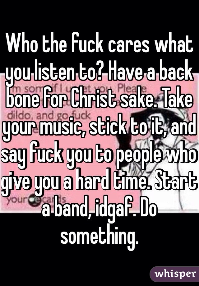 Who the fuck cares what you listen to? Have a back bone for Christ sake. Take your music, stick to it, and say fuck you to people who give you a hard time. Start a band, idgaf. Do something. 