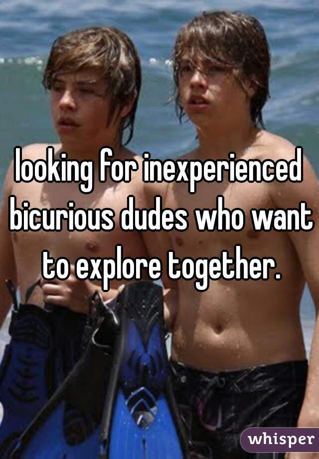 looking for inexperienced bicurious dudes who want to explore together.