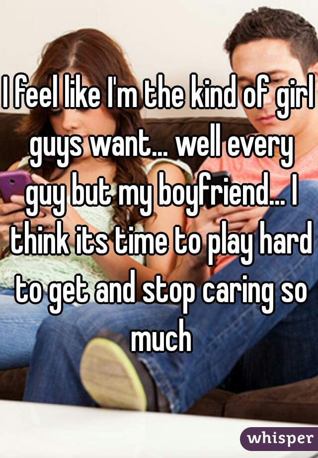 I feel like I'm the kind of girl guys want... well every guy but my boyfriend... I think its time to play hard to get and stop caring so much
