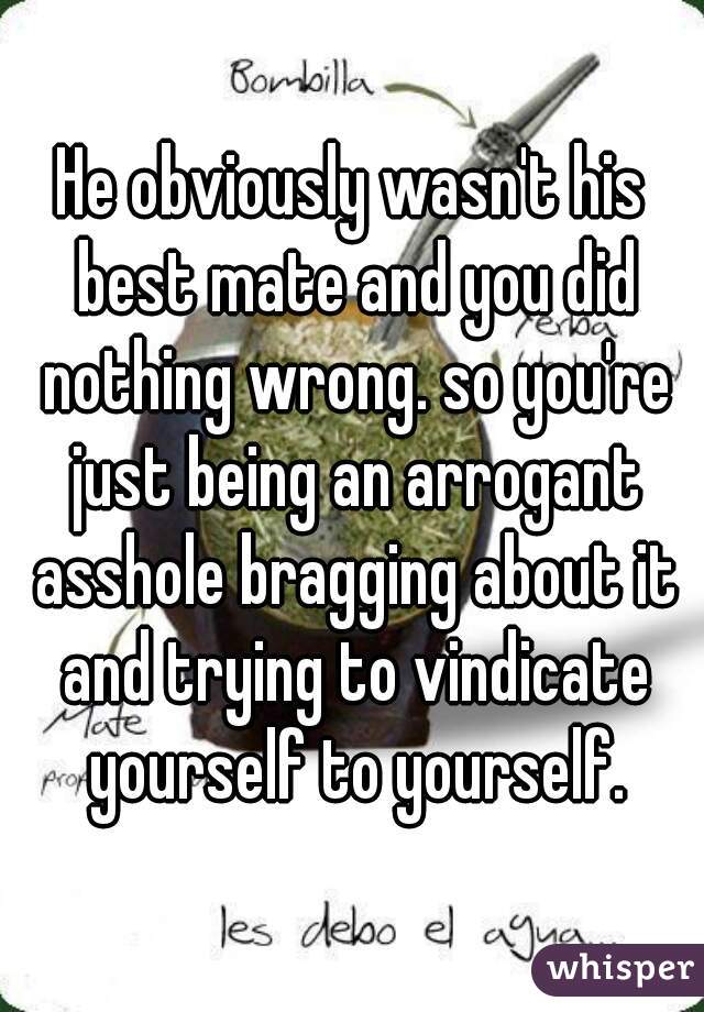 He obviously wasn't his best mate and you did nothing wrong. so you're just being an arrogant asshole bragging about it and trying to vindicate yourself to yourself.