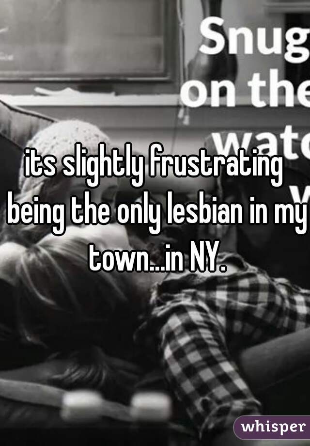 its slightly frustrating being the only lesbian in my town...in NY.
