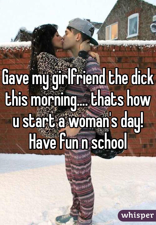 Gave my girlfriend the dick this morning.... thats how u start a woman's day! Have fun n school