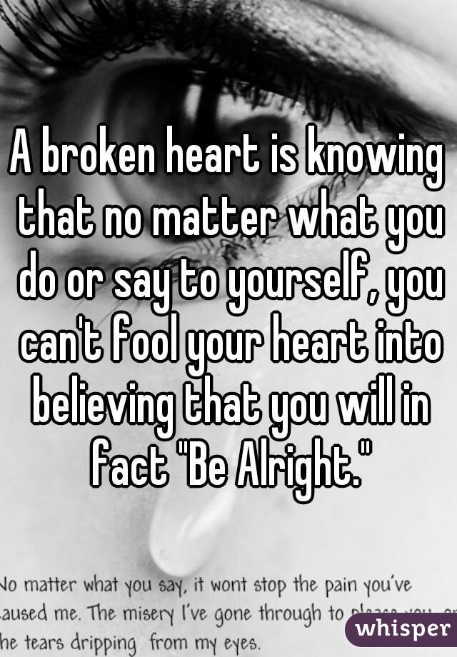 A broken heart is knowing that no matter what you do or say to yourself, you can't fool your heart into believing that you will in fact "Be Alright."