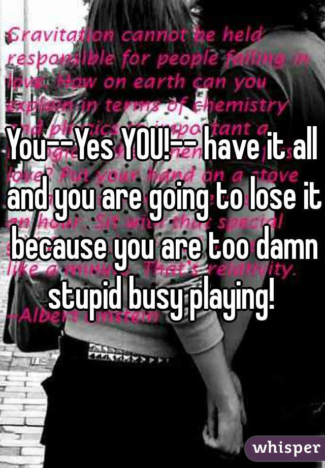 You--Yes YOU!-- have it all and you are going to lose it because you are too damn stupid busy playing! 