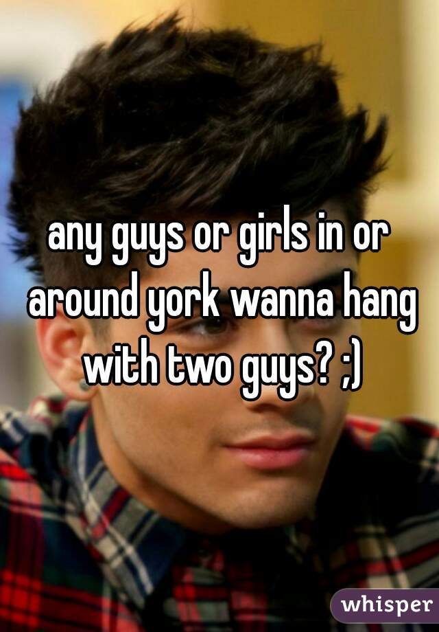 any guys or girls in or around york wanna hang with two guys? ;)