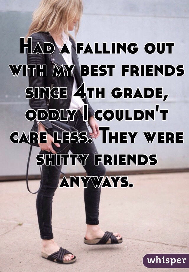Had a falling out with my best friends since 4th grade, oddly I couldn't care less. They were shitty friends anyways. 