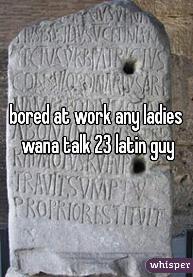 bored at work any ladies wana talk 23 latin guy