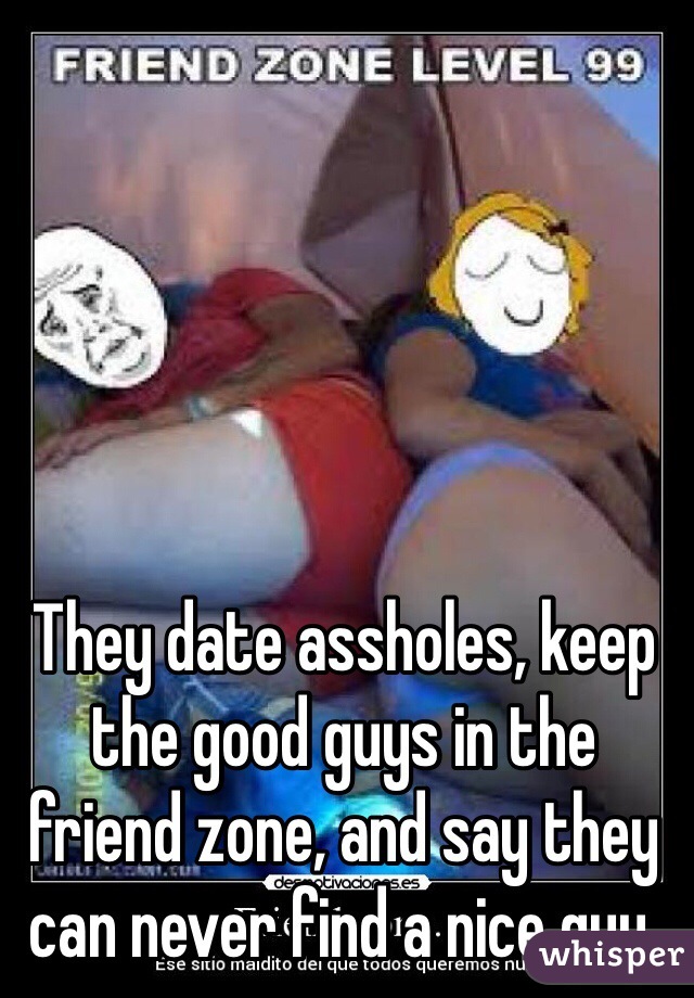 They date assholes, keep the good guys in the friend zone, and say they can never find a nice guy.