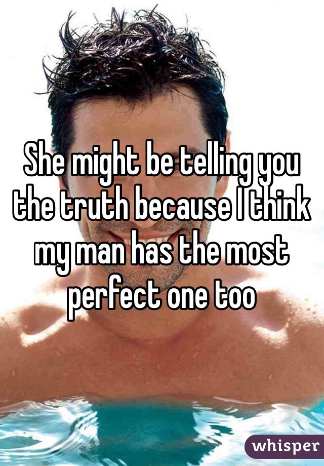 She might be telling you the truth because I think my man has the most perfect one too