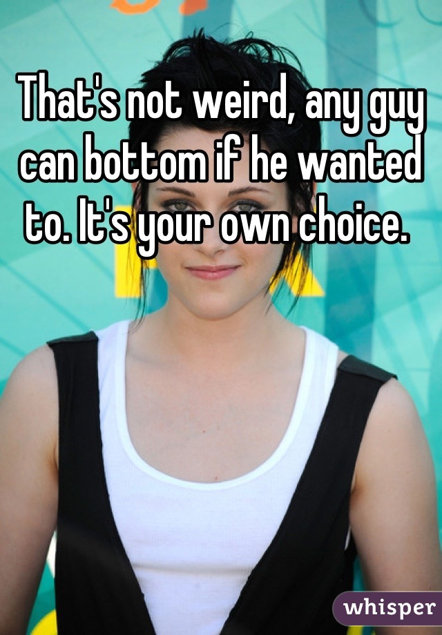 That's not weird, any guy can bottom if he wanted to. It's your own choice. 