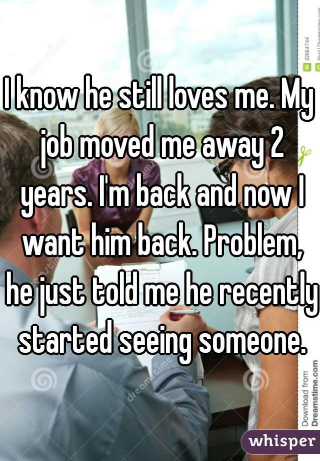 I know he still loves me. My job moved me away 2 years. I'm back and now I want him back. Problem, he just told me he recently started seeing someone.