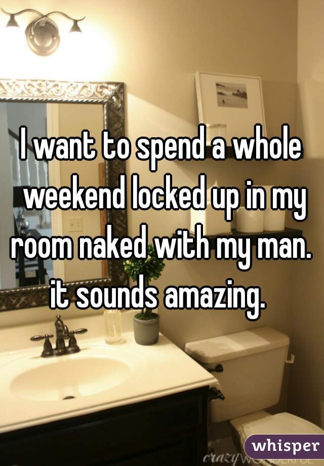 I want to spend a whole weekend locked up in my room naked with my man.  it sounds amazing.  