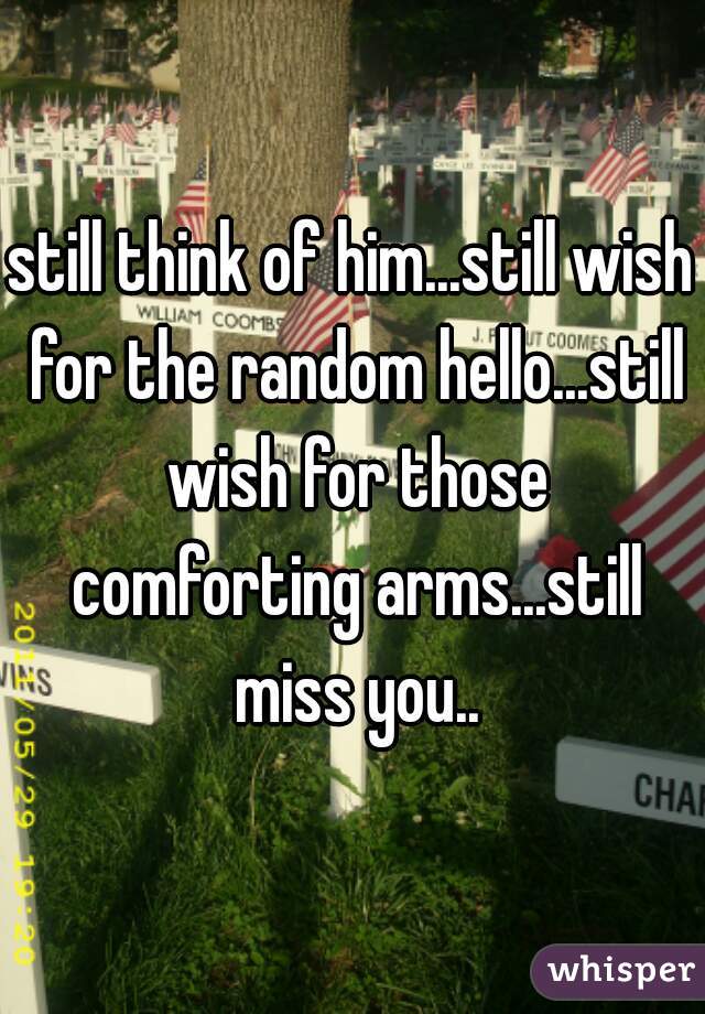 still think of him...still wish for the random hello...still wish for those comforting arms...still miss you..
