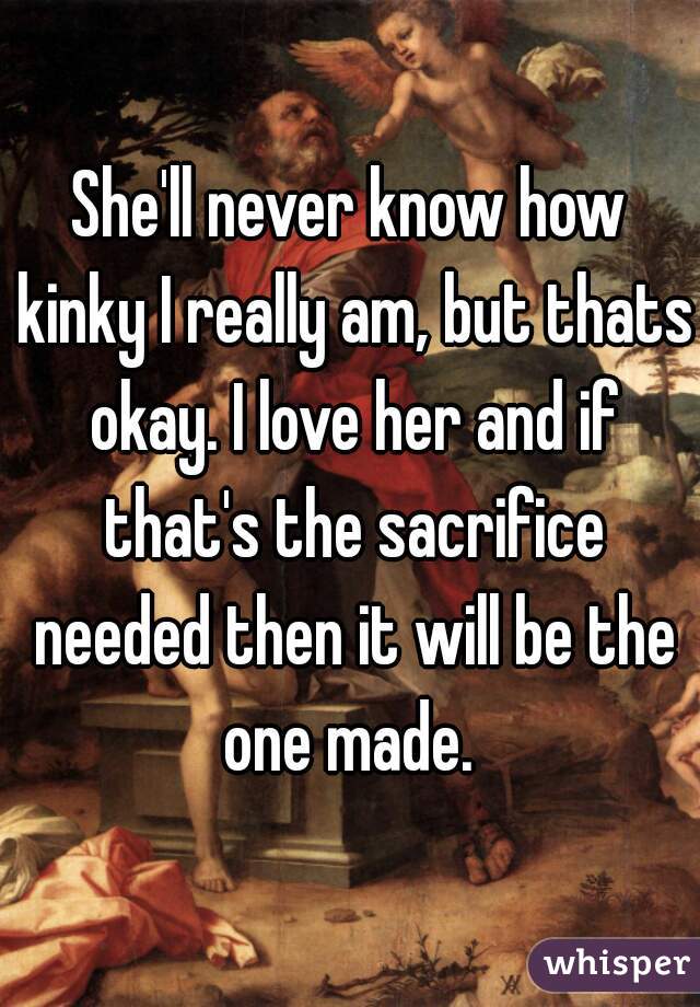 She'll never know how kinky I really am, but thats okay. I love her and if that's the sacrifice needed then it will be the one made. 