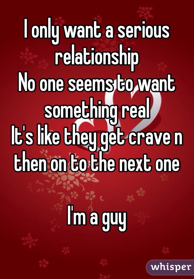 I only want a serious relationship 
No one seems to want something real 
It's like they get crave n then on to the next one 

I'm a guy
