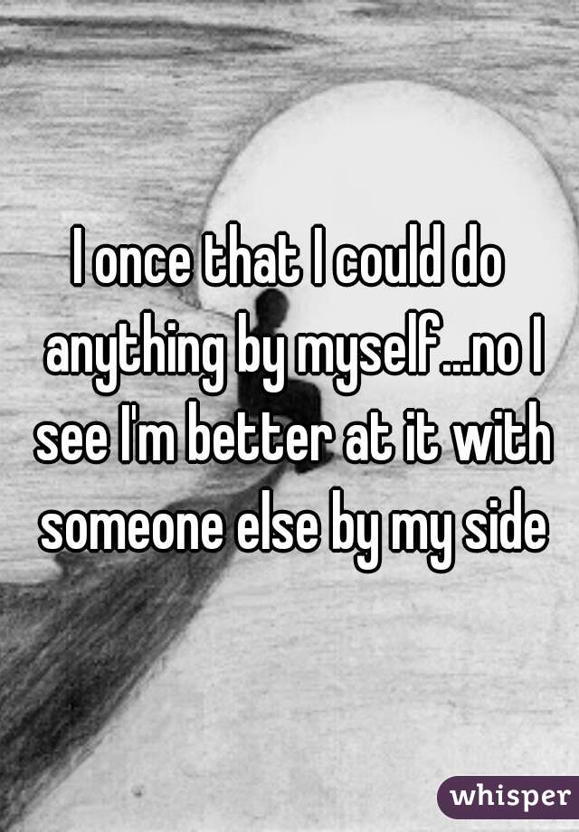 I once that I could do anything by myself...no I see I'm better at it with someone else by my side