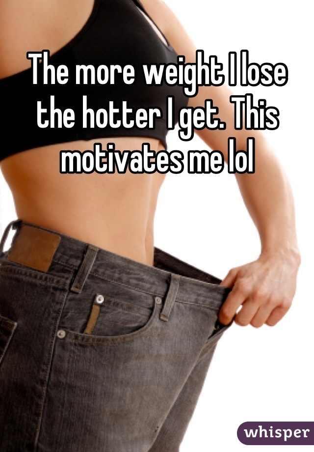 The more weight I lose the hotter I get. This motivates me lol