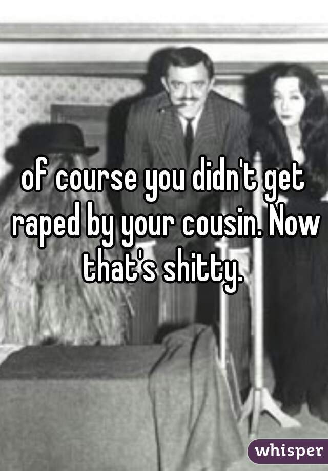 of course you didn't get raped by your cousin. Now that's shitty. 
