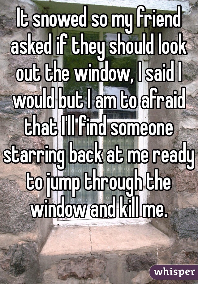 It snowed so my friend asked if they should look out the window, I said I would but I am to afraid that I'll find someone starring back at me ready to jump through the window and kill me.