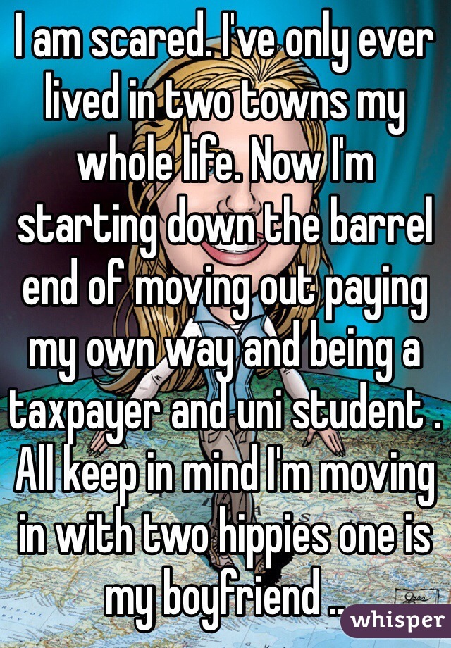 I am scared. I've only ever lived in two towns my whole life. Now I'm starting down the barrel end of moving out paying my own way and being a taxpayer and uni student . All keep in mind I'm moving in with two hippies one is my boyfriend ..