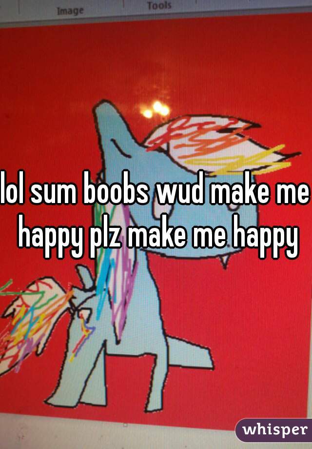 lol sum boobs wud make me happy plz make me happy
