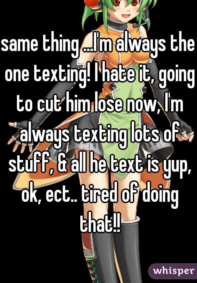 same thing ...I'm always the one texting! I hate it, going to cut him lose now, I'm always texting lots of stuff, & all he text is yup, ok, ect.. tired of doing that!!