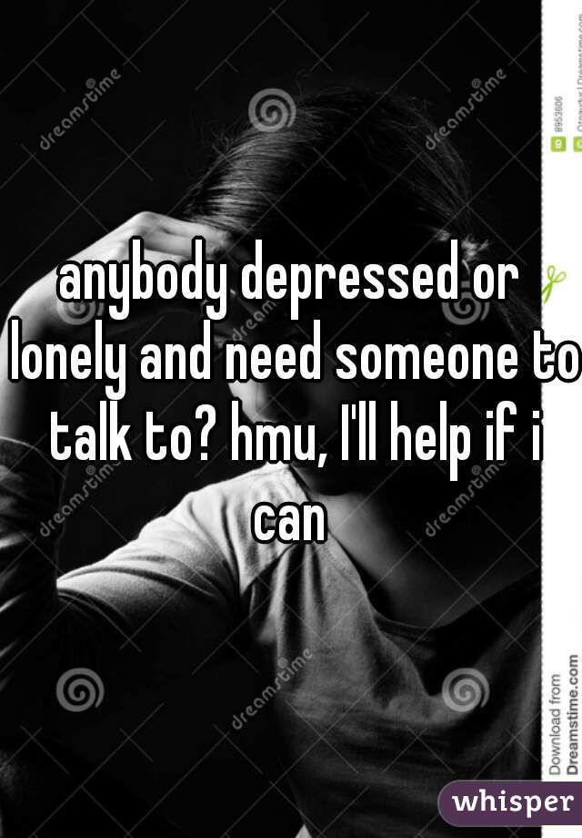 anybody depressed or lonely and need someone to talk to? hmu, I'll help if i can 