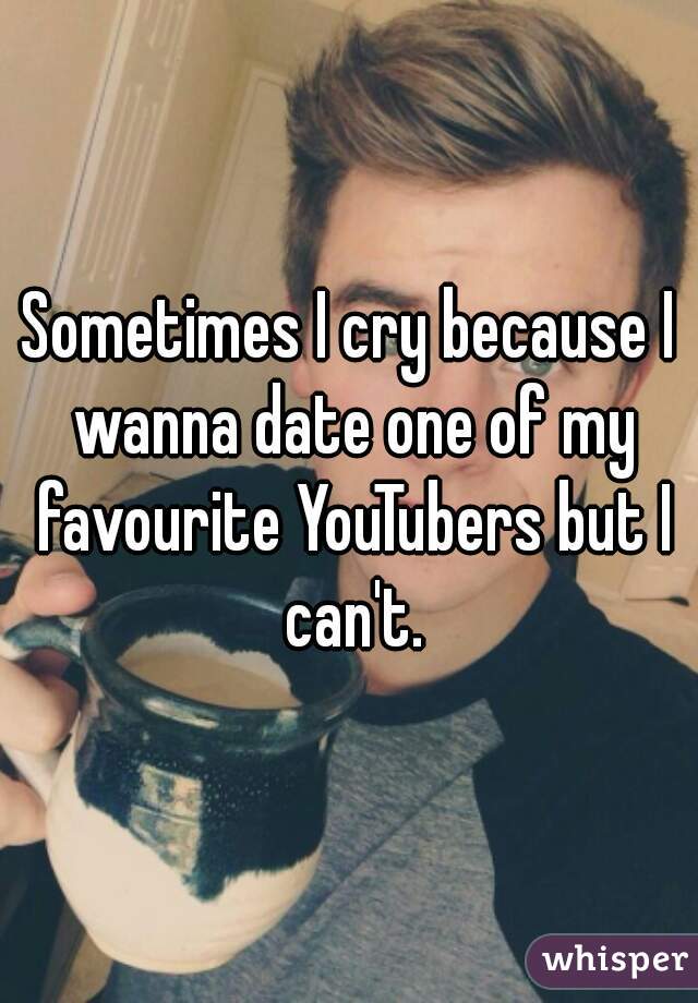 Sometimes I cry because I wanna date one of my favourite YouTubers but I can't.