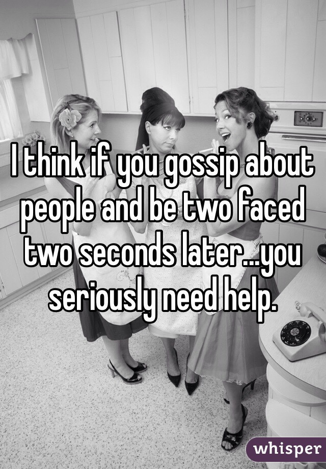 I think if you gossip about people and be two faced two seconds later...you seriously need help.