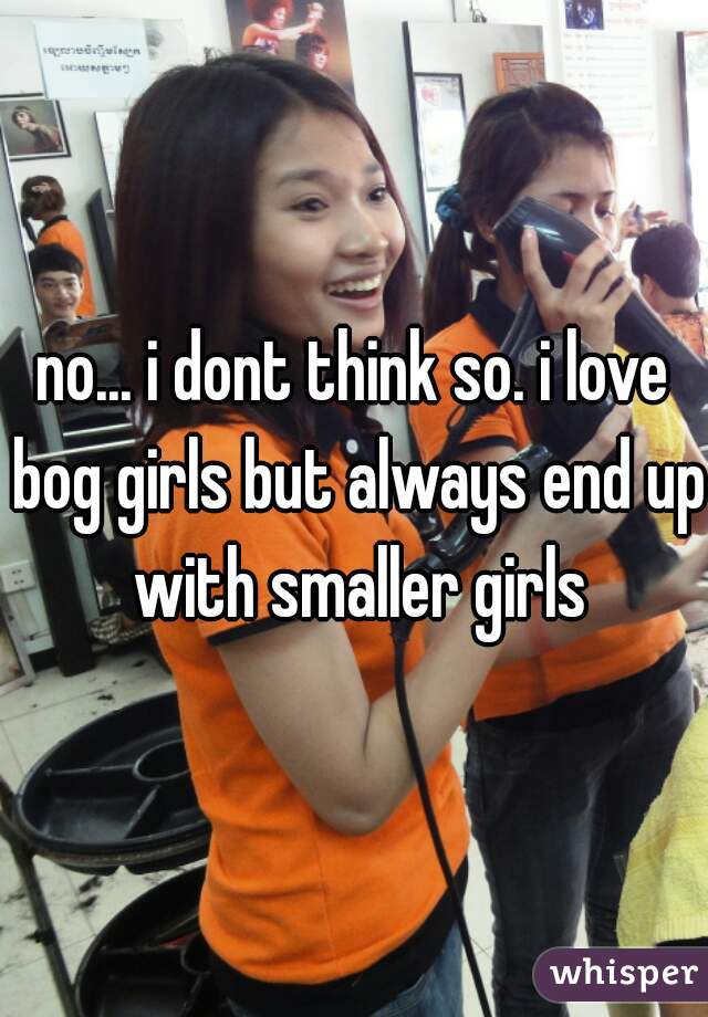 no... i dont think so. i love bog girls but always end up with smaller girls