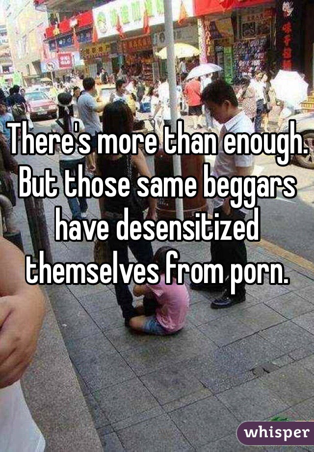 There's more than enough. But those same beggars have desensitized themselves from porn. 