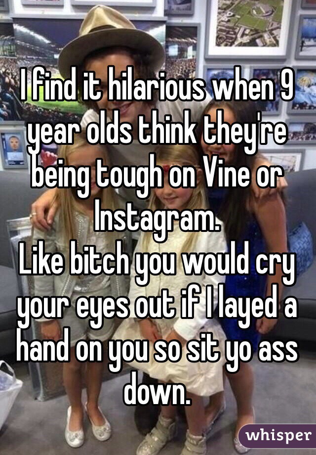 I find it hilarious when 9 year olds think they're being tough on Vine or Instagram. 
Like bitch you would cry your eyes out if I layed a hand on you so sit yo ass down.