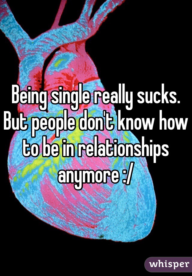 Being single really sucks. But people don't know how to be in relationships anymore :/