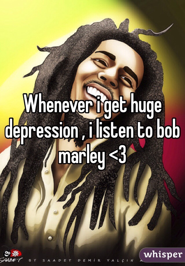 Whenever i get huge depression , i listen to bob marley <3
