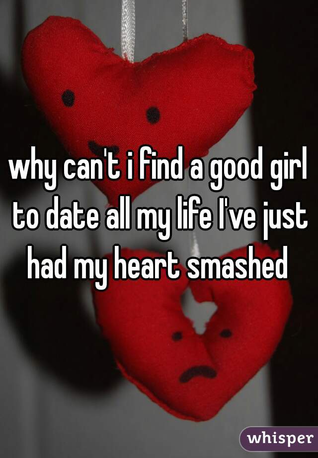 why can't i find a good girl to date all my life I've just had my heart smashed 