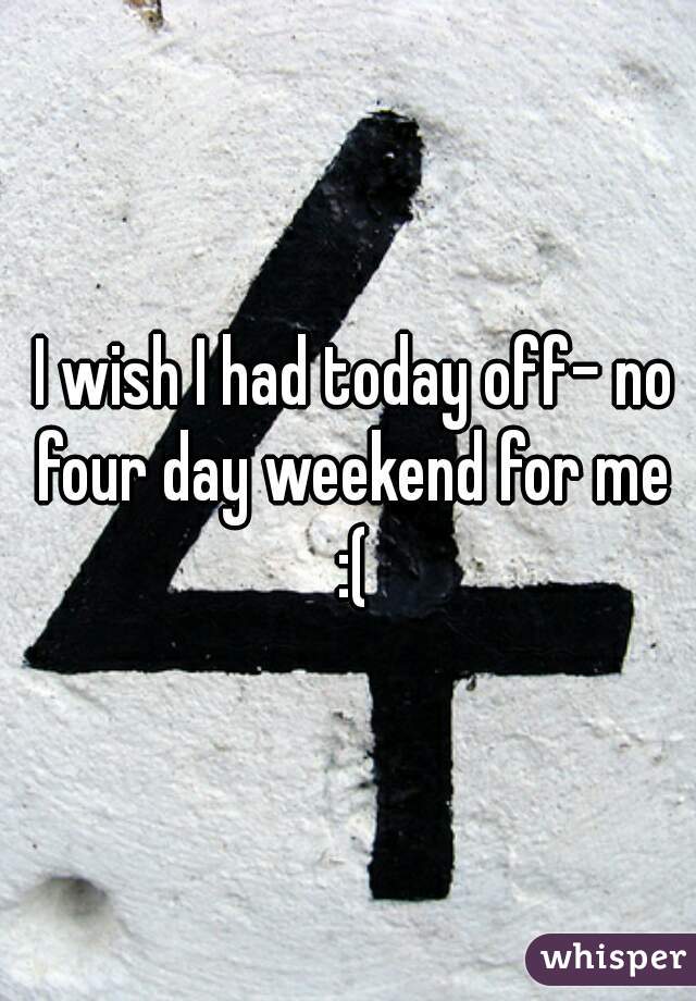  I wish I had today off- no four day weekend for me :(