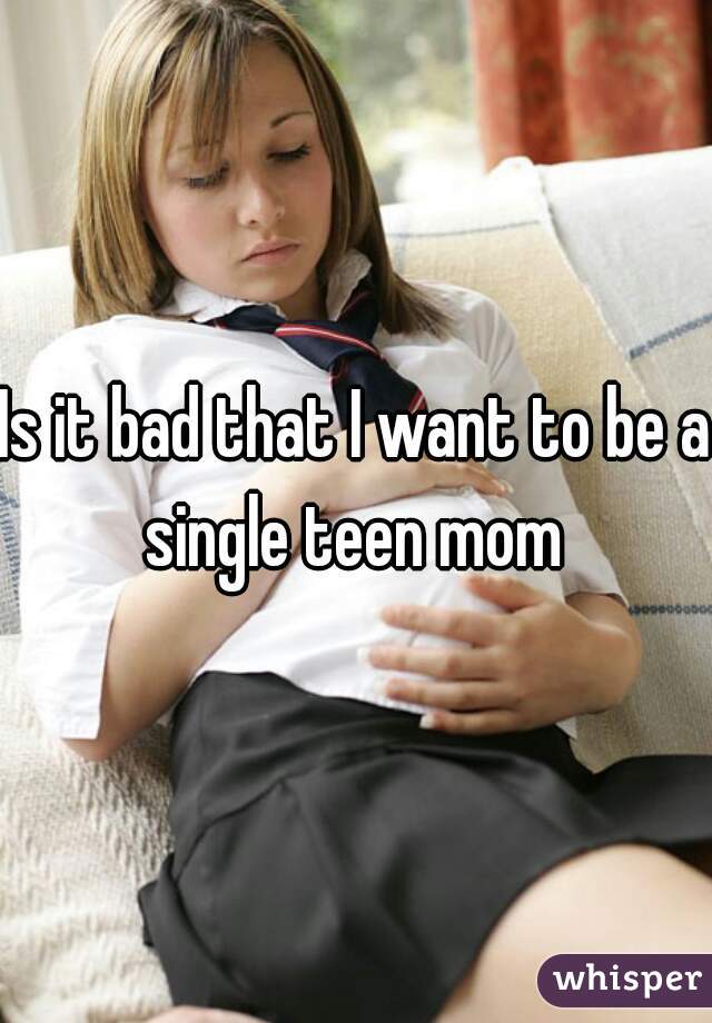Is it bad that I want to be a single teen mom 