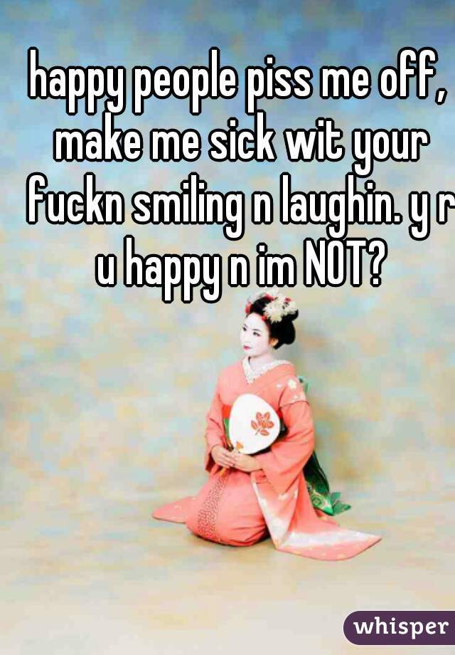 happy people piss me off, make me sick wit your fuckn smiling n laughin. y r u happy n im NOT?