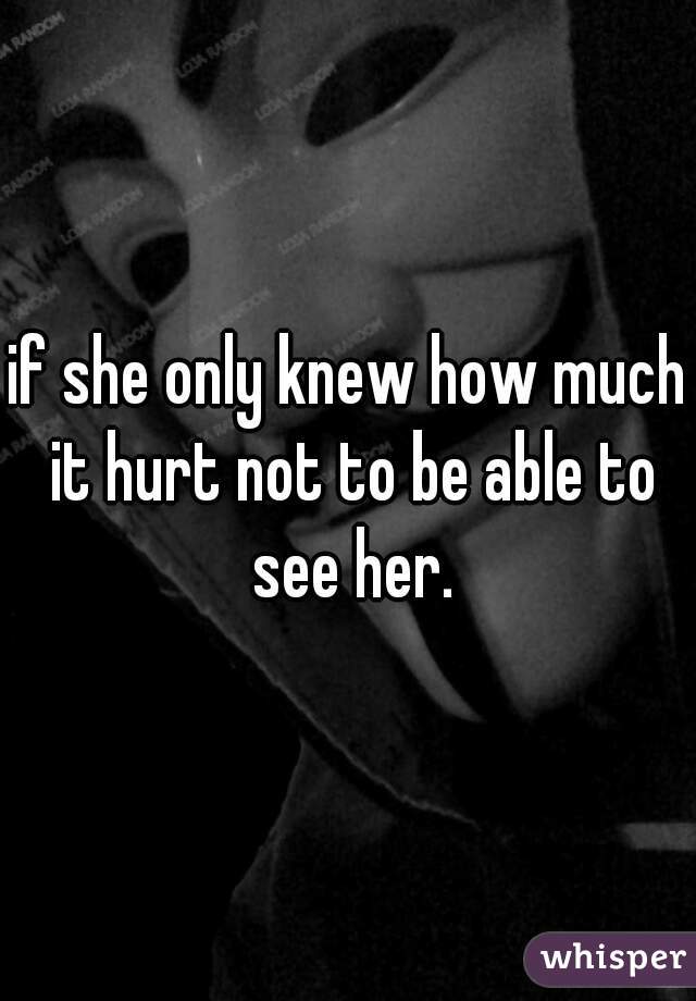 if she only knew how much it hurt not to be able to see her.