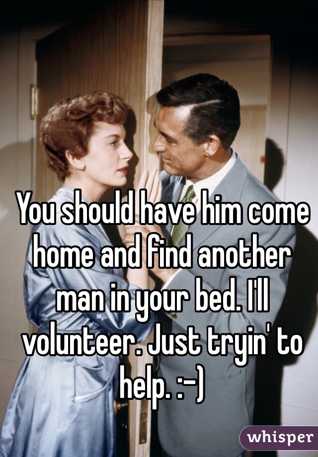 You should have him come home and find another man in your bed. I'll volunteer. Just tryin' to help. :-)